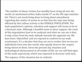 The number of abuse victims has steadily been rising all over the
world. As mentioned earlier, India stands 5th on the UN rape statistics
list. There's not much being done to bring about amendment
regarding this matter. It seems to us that that the only ones being
affected by this callous activity is the FEMALE POPULATION. The
male population's opinion, attention and support still seems to be in
a dormant state. Although a handful seem to show support, the roots
of this degradation have to be analyzed and what we can see is that,
it only arises from the male attitude towards the opposite sex. We
have been ‘objectified’ and are expcted to conform to our male
counterpart. It’s a shocker that they are yet to realize that we too are
individuals born into this world, who equally deserve the respect
being shown to them. Given the present day situation and
technological advancement in all realms of life, we can still find signs
of this male superiority, which was expected to decrease with time.
The urgency of this situation has to realized.
 