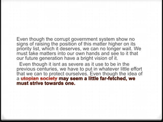 Even though the corrupt government system show no
signs of raising the position of this matter higher on its
priority list, which it deserves, we can no longer wait. We
must take matters into our own hands and see to it that
our future generation have a bright vision of it.
 Even though it isnt as severe as it use to be in the
previous centuries, we have to put in whatever little effort
that we can to protect ourselves. Even though the idea of
a
 