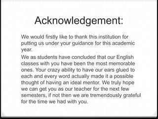 Acknowledgement:
We would firstly like to thank this institution for
putting us under your guidance for this academic
year.
We as students have concluded that our English
classes with you have been the most memorable
ones. Your crazy ability to have our ears glued to
each and every word actually made it a possible
thought of having an ideal mentor. We truly hope
we can get you as our teacher for the next few
semesters, if not then we are tremendously grateful
for the time we had with you.
 