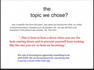 the
                      topic we chose?
   was a specific line from the poem, that stood out among the other, so called
‘controversial topics’ included such as abortion, etc. we can still find such
scenarios in the present day society.. So, The line?


        “..This is how to hem a dress when you see the
hem coming down and to prevent yourself from looking
like the slut you are so bent on becoming.”


        Our way of dressing has apparently something to do
        with RAPE. We are being blamed for something that
        is purely a result of the male ego.
 