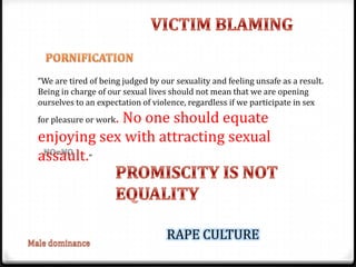“We are tired of being judged by our sexuality and feeling unsafe as a result.
Being in charge of our sexual lives should not mean that we are opening
ourselves to an expectation of violence, regardless if we participate in sex
           . No one should equate
for pleasure or work

enjoying sex with attracting sexual
assault."



                                   RAPE CULTURE
 