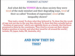 FEMINIST ACTION?

      And what did the WOMEN do to show society they were
    tired of the male mindset and their degrading ways, tired of
         their so called “freedom of expression”, tired of the
                           inequality shown?
       They took a stand. To show what they believed in. To show that the result
of rape was not due to the way they dressed. To show that they actually had no
“ freedom of expression” which was rightfully theirs as a female, that had been
promised to them by the constituion. They tried to scream out their almost
helpless position in society and what they stood for all around the world (
toronto, US, Japan, India, UK ,Australia, etc).
 