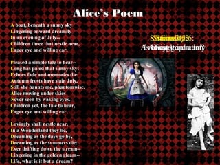Alice’s Poem
A boat, beneath a sunny sky
Lingering onward dreamily
In an evening of July--                                       Stanzas 3-4:
                                                               Stanzas 1-2:
                                                                Stanzas 5-6:
                                                                  Finality:
Children three that nestle near,
Eager eye and willing ear,                                 A rowinglove in July
                                                            IsA Lost generation
                                                              life just a dream?
                                                                new trip
Pleased a simple tale to hear--
Long has paled that sunny sky:
Echoes fade and memories die:
Autumn frosts have slain July.
Still she haunts me, phantomwise.
Alice moving under skies
Never seen by waking eyes.
Children yet, the tale to hear,
Eager eye and willing ear,

Lovingly shall nestle near.
In a Wonderland they lie,                   QuickTime™ and a
                                            GIF decompressor
Dreaming as the days go by,         are needed to see this picture.
Dreaming as the summers die:
Ever drifting down the stream--
Lingering in the golden gleam--
Life, what is it but a dream?
 