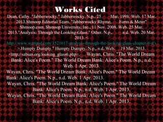 Works Cited
Dean, Cathy. "Jabberwocky." Jabberwocky. N.p., 25      Mar. 1998. Web. 17 Mar.
      2013.Shmoop Editorial Team. "Jabberwocky Rhyme,       Form & Meter"
        Shmoop.com. Shmoop University, Inc., 11 Nov. 2008. Web. 25 Mar.
 2013."Analysis: Through the Looking-Glass." Other. N.p.,     n.d. Web. 20 Mar.
                                     2013. <
http://www.wattpad.com/1521617-analysis-through-the-looking-glass-chapter-8-it's
       >.Humpty Dumpty." Humpty Dumpty. N.p., n.d. Web. 19 Mar. 2013.
 <http://sabian.org/looking_glass6.php>.Way3.Wayan, Chris. "The World Dream
  Bank: Alice's Poem." The World Dream Bank: Alice's Poem. N.p., n.d.
                            Web. 1 Apr. 2013.
Wayan, Chris. "The World Dream Bank: Alice's Poem." The World Dream
Bank: Alice's Poem. N.p., n.d. Web. 1 Apr. 2013.
Wayan, Chris. "The World Dream Bank: Alice's Poem." The World Dream
             Bank: Alice's Poem. N.p., n.d. Web. 1 Apr. 2013.
Wayan, Chris. "The World Dream Bank: Alice's Poem." The World Dream
             Bank: Alice's Poem. N.p., n.d. Web. 1 Apr. 2013.
 