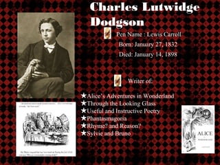 Charles Lutwidge
   Dodgson
            Pen Name : Lewis Carroll
             Born: January 27, 1832
             Died: January 14, 1898



                Writer of:

★Alice’s Adventures in Wonderland
★Through the Looking Glass
★Useful and Instructive Poetry
★Phantasmagoria
★Rhyme? and Reason?
★Sylvie and Bruno
 