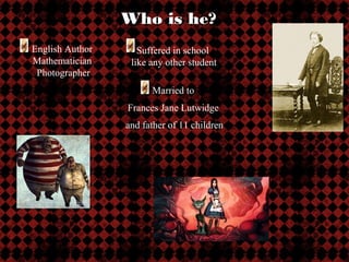 Who is he?
English Author      Suffered in school
Mathematician     like any other student
 Photographer
                       Married to
                 Frances Jane Lutwidge
                 and father of 11 children
 