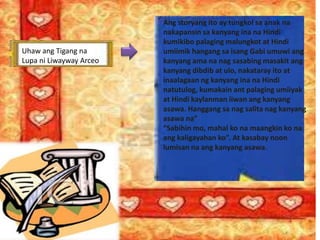 Uhaw ang Tigang na
Lupa ni Liwayway Arceo
Ang storyang ito ay tungkol sa anak na
nakapansin sa kanyang ina na Hindi
kumikibo palaging malungkot at Hindi
umiimik hangang sa isang Gabi umuwi ang
kanyang ama na nag sasabing masakit ang
kanyang dibdib at ulo, nakataray ito at
inaalagaan ng kanyang ina na Hindi
natutulog, kumakain ant palaging umiiyak
at Hindi kaylanman iiwan ang kanyang
asawa. Hanggang sa nag salita nag kanyang
asawa na”
“Sabihin mo, mahal ko na maangkin ko na
ang kaligayahan ko”. At kasabay noon
lumisan na ang kanyang asawa.
 