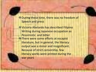 During these time, there was no freedom of
Speech and press
Victoria Abelardo has described Filipino
Writing during Japanese occupation as
Pessimistic and bitter
There were some efforts at escapist
literature, but in general, the literacy
output was a minor and insignificant.
Because of strict censorship, few
literacy works were printed during the
war years
 