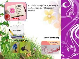 Haiku
Is a poem, is allegorical in meaning, is
short and covers a wide scope of
meaning
Examples:
Tutubi(Dragon fly)
Anyaya(Invitation)
 