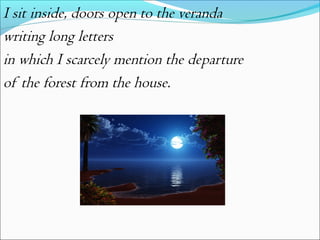 I sit inside, doors open to the veranda
writing long letters
in which I scarcely mention the departure
of the forest from the house.

 