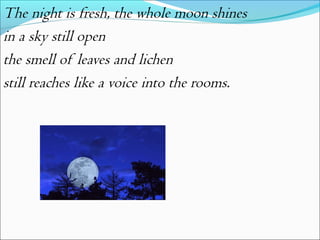 The night is fresh, the whole moon shines
in a sky still open
the smell of leaves and lichen
still reaches like a voice into the rooms.

 