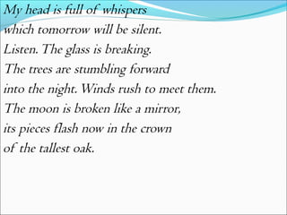 My head is full of whispers
which tomorrow will be silent.
Listen. The glass is breaking.
The trees are stumbling forward
into the night. Winds rush to meet them.
The moon is broken like a mirror,
its pieces flash now in the crown
of the tallest oak.

 