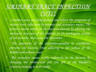 URINARY TRACT INFECTION
[UTI]
 Cranberry juice may help prevent and relieve the symptoms of
urinary tract infections by primary and secondary means. The
primary means works on the bacteria directly by altering the
molecular structure of the fimbriae on the pathogenic strains
of the bacteria that cause the infections.
 The properties of the proanthocyanidins in cranberries
prevents the bacteria from adhering to the surface of the
bladder and urinary tract.
 The secondary means works indirectly on the bacteria by
changing the intravesical pH (the pH of the bladder's
contents) making it more acidic.
02/17/14
14

 
