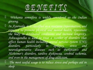 

Withania somnifera is widely considered as the Indian
ginseng.
 In Ayurveda, it is classified as a rasayana (rejuvenation) and
expected to promote physical and mental health, rejuvenate
the body in debilitated conditions and increase longevity.
Ashwagandha is used to treat a number of disorders that
affect human health including central nervous system (CNS)
disorders, particularly in epilepsy, stress and
neurodegenerative diseases such as Parkinson's and
Alzheimer's disorders, tardive dyskinesia, cerebral ischemia,
and even in the management of drug addiction.
 The most useful usage is to reduce stress and perhaps aid in
02/17/14
5
sleep

 