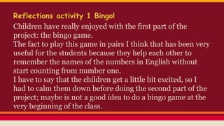 Reflections activity 1 Bingo!
Children have really enjoyed with the first part of the
project: the bingo game.
The fact to play this game in pairs I think that has been very
useful for the students because they help each other to
remember the names of the numbers in English without
start counting from number one.
I have to say that the children get a little bit excited, so I
had to calm them down before doing the second part of the
project; maybe is not a good idea to do a bingo game at the
very beginning of the class.
 