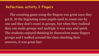 Reflections activity 2 Fingers
The counting game using the fingers was great once they
got it. At the beginning some pupils used to count one by
one and they don't count in groups, but when they
realized they can make groups and multiply it was easy
and quick.
The students enjoyed thinking by themselves many
fingers groups and I walked around the class checking
their answers, it was great fun!
 