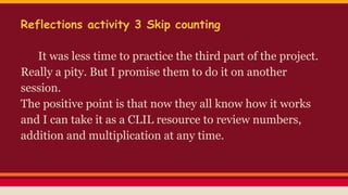 Reflections activity 3 Skip counting
It was less time to practice the third part of the project.
Really a pity. But I promise them to do it on another
session.
The positive point is that now they all know how it works
and I can take it as a CLIL resource to review numbers,
addition and multiplication at any time.
 