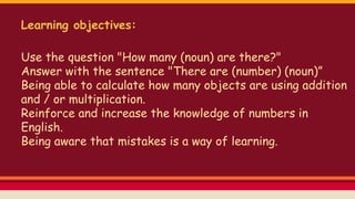 Learning objectives:
Use the question "How many (noun) are there?"
Answer with the sentence "There are (number) (noun)”
Being able to calculate how many objects are using
addition and / or multiplication.
Reinforce and increase the knowledge of numbers in
English.
Being aware that mistakes is a way of learning.
 