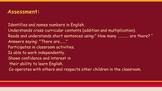 Assessment:
Identifies and names numbers in English.
Understands cross-curricular contents (addition and multiplication).
Reads and understands short sentences using:" How many ........... are there? “
Answers saying: "There are......"
Participates in classroom activities.
Is able to work independently.
Shows confidence and interest in
their ability to learn English.
Co-operates with others and respects other children in the classroom.
 