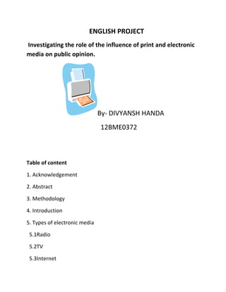 ENGLISH PROJECT
Investigating the role of the influence of print and electronic
media on public opinion.
By- DIVYANSH HANDA
12BME0372
Table of content
1. Acknowledgement
2. Abstract
3. Methodology
4. Introduction
5. Types of electronic media
5.1Radio
5.2TV
5.3Internet
 