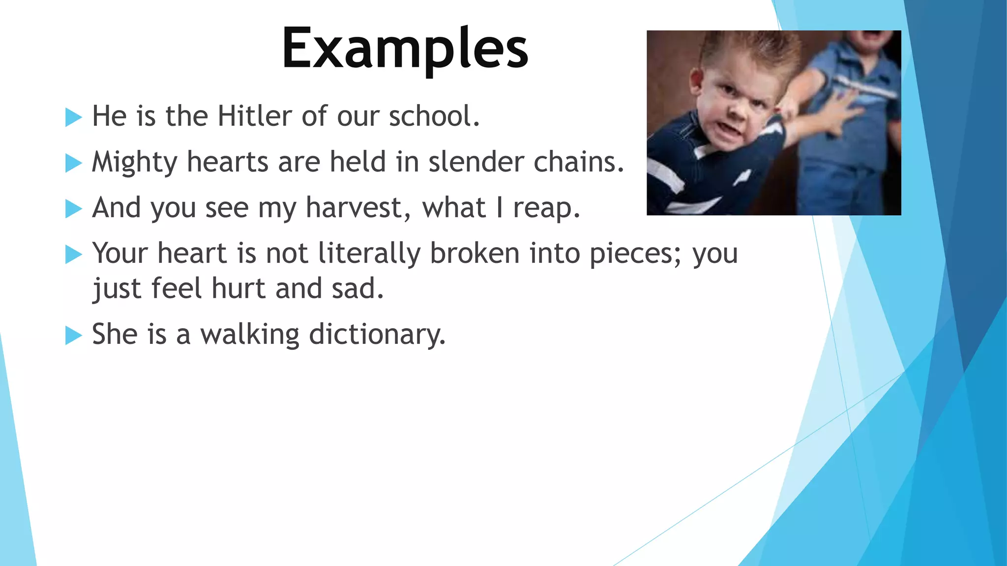 Examples 
 He is the Hitler of our school. 
 Mighty hearts are held in slender chains. 
 And you see my harvest, what I reap. 
 Your heart is not literally broken into pieces; you 
just feel hurt and sad. 
 She is a walking dictionary. 
 