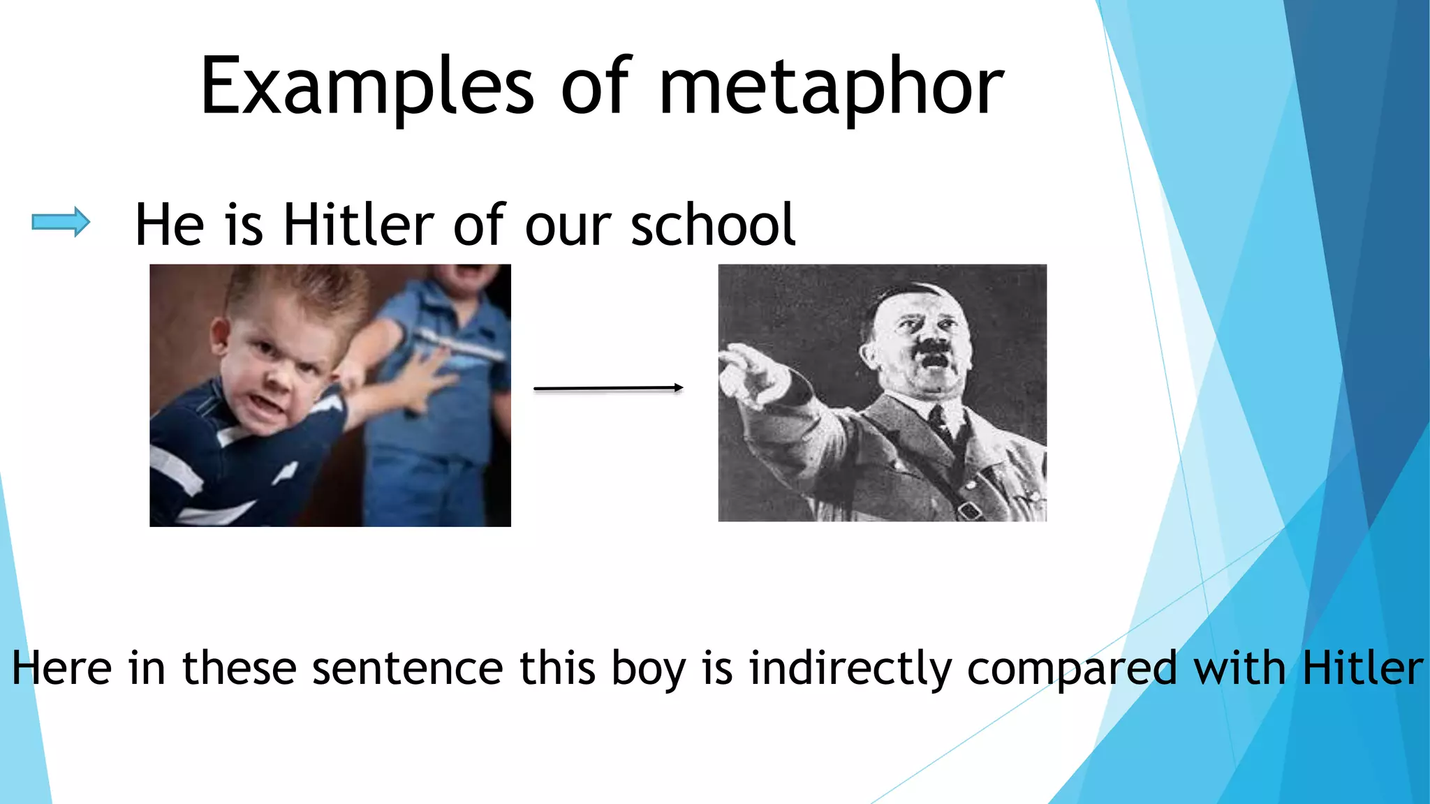 Examples of metaphor 
He is Hitler of our school 
Here in these sentence this boy is indirectly compared with Hitler 
 