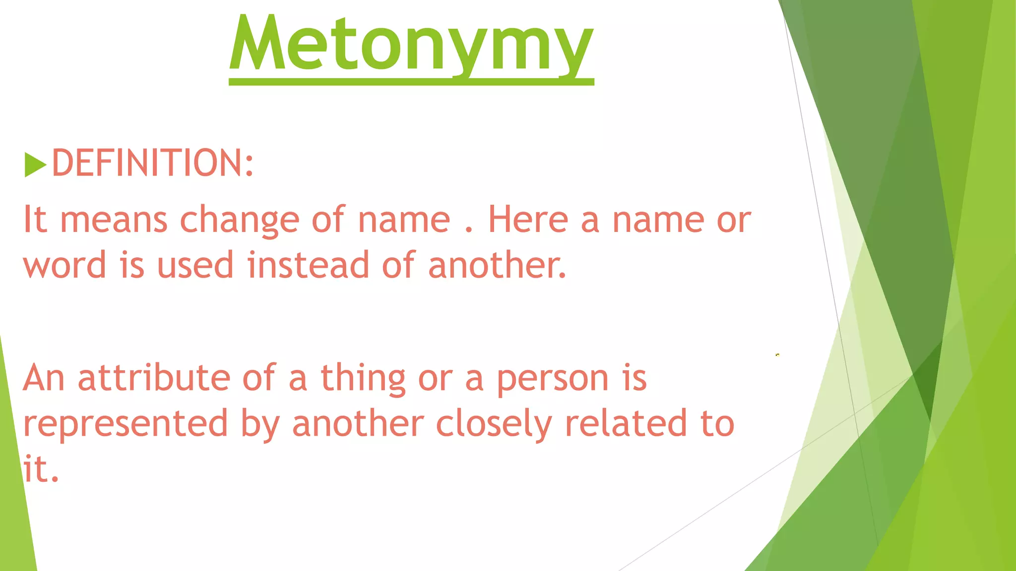 Metonymy 
DEFINITION: 
It means change of name . Here a name or 
word is used instead of another. 
An attribute of a thing or a person is 
represented by another closely related to 
it. 
 