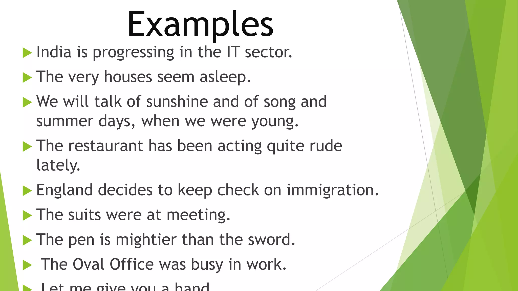 Examples 
 India is progressing in the IT sector. 
 The very houses seem asleep. 
We will talk of sunshine and of song and 
summer days, when we were young. 
 The restaurant has been acting quite rude 
lately. 
 England decides to keep check on immigration. 
 The suits were at meeting. 
 The pen is mightier than the sword. 
 The Oval Office was busy in work. 
 Let me give you a hand. 
 