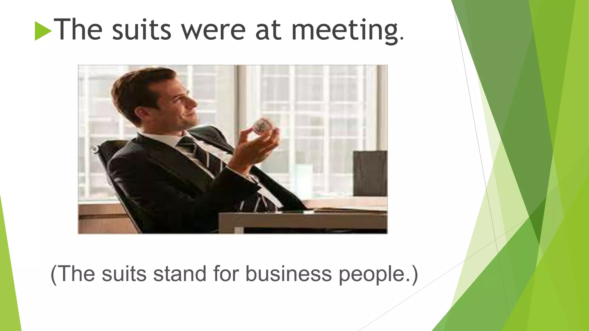 The suits were at meeting. 
(The suits stand for business people.) 
 