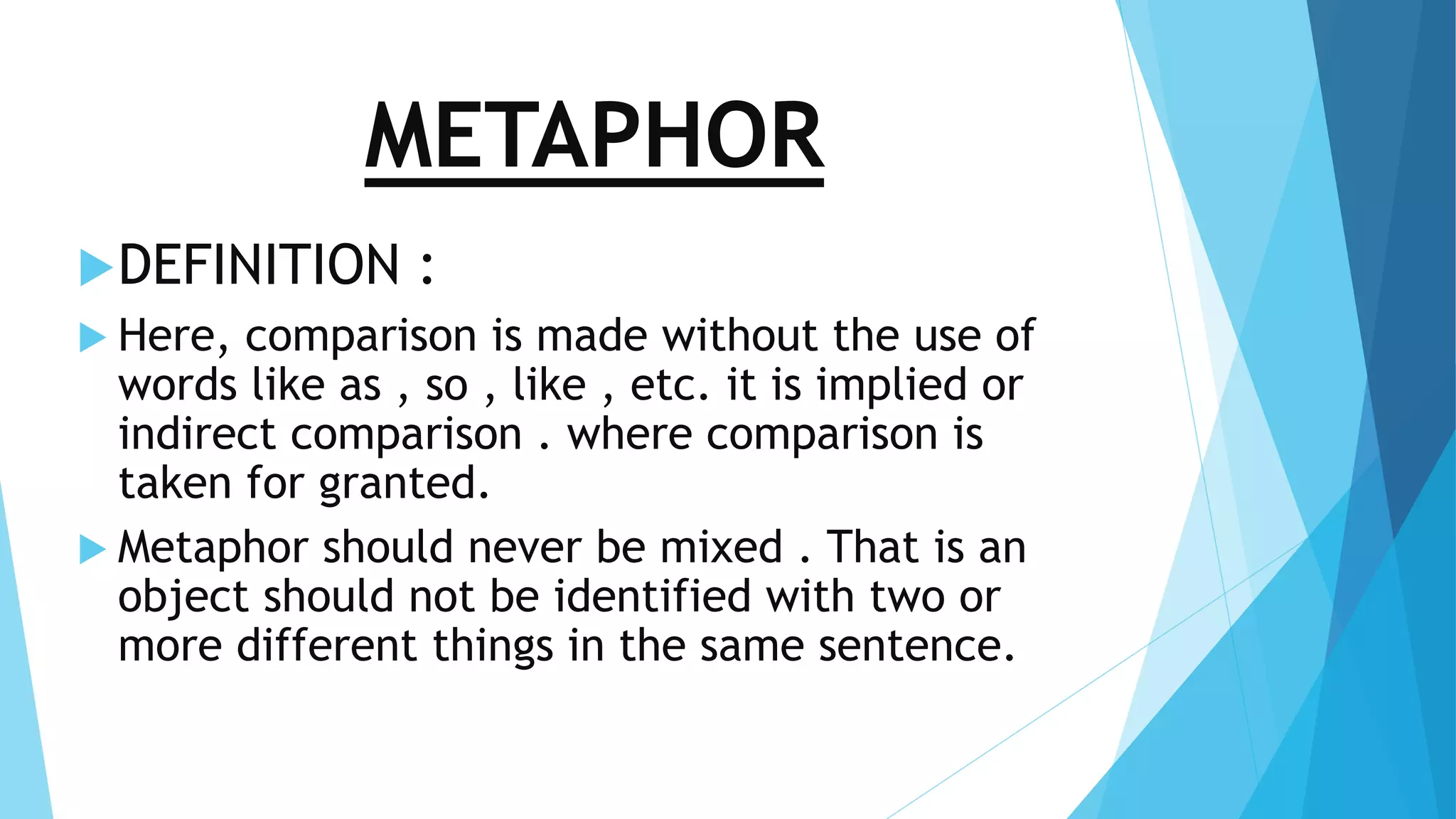 METAPHOR 
DEFINITION : 
 Here, comparison is made without the use of 
words like as , so , like , etc. it is implied or 
indirect comparison . where comparison is 
taken for granted. 
 Metaphor should never be mixed . That is an 
object should not be identified with two or 
more different things in the same sentence. 
 
