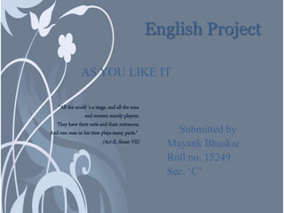 English Project
AS YOU LIKE IT
Submitted by
Mayank Bhaskar
Roll no. 15249
Sec. ‘C’
"All the world 's a stage, and all the men
and women merely players.
They have their exits and their entrances;
And one man in his time plays many parts."
(Act II, Scene VII)
 