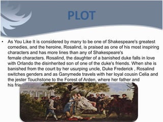 PLOT
• As You Like It is considered by many to be one of Shakespeare's greatest
comedies, and the heroine, Rosalind, is praised as one of his most inspiring
characters and has more lines than any of Shakespeare's
female characters. Rosalind, the daughter of a banished duke falls in love
with Orlando the disinherited son of one of the duke's friends. When she is
banished from the court by her usurping uncle, Duke Frederick , Rosalind
switches genders and as Ganymede travels with her loyal cousin Celia and
the jester Touchstone to the Forest of Arden, where her father and
his friends live in exile.
 