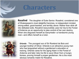 Characters
Rosalind - The daughter of Duke Senior. Rosalind, considered one
of Shakespeare’s most delightful heroines, is independent minded,
strong-willed, good-hearted, and terribly clever. Rather than slink off
into defeated exile, Rosalind resourcefully uses her trip to the Forest
of Ardenne as an opportunity to take control of her own destiny.
When she disguises herself as Ganymede—a handsome young
man—and offers herself as a tutor.
Orlando - The youngest son of Sir Rowland de Bois and
younger brother of Oliver. Orlando is an attractive young man
who has languished without a gentleman’s education or
training. Orlando cares for the aging Adam in the Forest of
Ardenne and later risks his life to save Oliver from a hungry
lioness, proving himself a proper gentleman. He is the most
obvious romantic match for Rosalind.
 