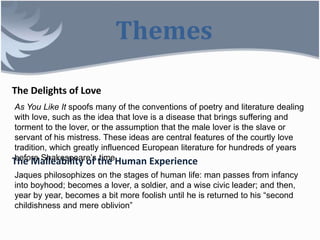 Themes
The Delights of Love
As You Like It spoofs many of the conventions of poetry and literature dealing
with love, such as the idea that love is a disease that brings suffering and
torment to the lover, or the assumption that the male lover is the slave or
servant of his mistress. These ideas are central features of the courtly love
tradition, which greatly influenced European literature for hundreds of years
before Shakespeare’s time.The Malleability of the Human Experience
Jaques philosophizes on the stages of human life: man passes from infancy
into boyhood; becomes a lover, a soldier, and a wise civic leader; and then,
year by year, becomes a bit more foolish until he is returned to his “second
childishness and mere oblivion”
 