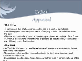•The TITLE
-it can be said that Shakespeare uses this title in a spirit of playfulness.
-the title suggests not merely the theme of the play but also the attitude towards
the play.
-The title was particularly suited to the do-as-you please atmosphere of the Forest
of Arden, a place where different kinds of persons go about happily seeking their
own different kinds of satisfaction.
•The PLOT
- As You Like It is based on traditional pastoral romance, a very popular literary
form in the Renaissance.
-The pastoral celebrated the virtues of a simple life lived close to nature, and
idealized romantic love.
-Shakespeare tries to please his audiences with their likes in certain make up of the
 