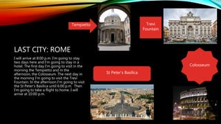 LAST CITY: ROME
I will arrive at 8:00 p.m. I'm going to stay
two days here and I'm going to stay in a
hotel. The first day I'm going to visit in the
morning the Tempietto and in the
afternoon, the Colosseum. The next day in
the morning I'm going to visit the Trevi
Fountain. In the afternoon I'm going to visit
the St Peter's Basilica until 6:00 p.m. Then
I'm going to take a flight to home. I will
arrive at 10:00 p.m.
St Peter's Basilica
Tempietto Trevi
Fountain
Colosseum
 