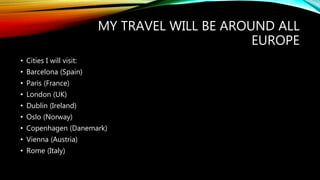 MY TRAVEL WILL BE AROUND ALL
EUROPE
• Cities I will visit:
• Barcelona (Spain)
• Paris (France)
• London (UK)
• Dublin (Ireland)
• Oslo (Norway)
• Copenhagen (Danemark)
• Vienna (Austria)
• Rome (Italy)
 