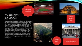 THIRD CITY:
LONDON
I will arrive here abourt 9:00 p.m. I'm going
to stay two days here and I'm going to stay
in a hotel. The first day I'm going to visit
the Buckingham Palace and the Big Ben, all
the morning. Then, in the afternoon, I'm
going to take a tour around the city in a red
bus all the afternoon until 7:00 p.m. The
next day in the morning I'm going to visit
the Wembley Stadium and Hyde Park. In
the afternoon I'm going to visit the British
Museum and Royal Albert Hall, until 6:00.
At that hour I'm going to take a boat to the
next city.
British Museum
Hyde
Park
Royal
Albert
Hall
Wembley
Stadium
 