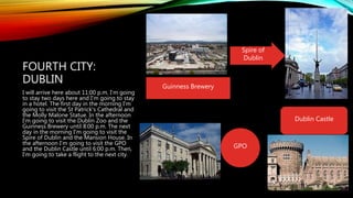 FOURTH CITY:
DUBLIN
I will arrive here about 11:00 p.m. I'm going
to stay two days here and I'm going to stay
in a hotel. The first day in the morning I'm
going to visit the St Patrick's Cathedral and
the Molly Malone Statue. In the afternoon
I'm going to visit the Dublin Zoo and the
Guinness Brewery until 8:00 p.m. The next
day in the morning I'm going to visit the
Spire of Dublin and the Mansion House. In
the afternoon I'm going to visit the GPO
and the Dublin Castle until 6:00 p.m. Then,
I'm going to take a flight to the next city.
Guinness Brewery
Spire of
Dublin
GPO
Dublin Castle
 