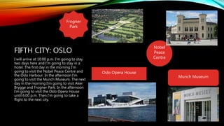 Nobel
Peace
Centre
FIFTH CITY: OSLO
I will arrive at 10:00 p.m. I'm going to stay
two days here and I'm going to stay in a
hotel. The first day in the morning I'm
going to visit the Nobel Peace Centre and
the Oslo Harbour. In the afternoon I'm
going to visit the Munch Museum. The next
day in the morning I'm going to visit Aker
Brygge and Frogner Park. In the afternoon
I'm going to visit the Oslo Opera House
until 6:00 p.m. Then I'm going to take a
flight to the next city.
Munch Museum
Frogner
Park
Oslo Opera House
 