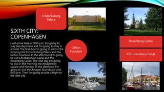 SIXTH CITY:
COPENHAGEN
I will arrive here at 9:00 p.m. I'm going to
stay two days here and I'm going to stay in
a hotel. The first day I'm going to visit in the
morning the Frederiksberg Palace and the
Gefion Fountain. In the afternoon I'm going
to visit Christianshavn Canal and the
Rosenborg Castle. The next day I'm going
to visit in the morning the Amagertorv
square and Nyhavn. In the afternoon I'm
going to visit the Amager Strandpark until
6:00 p.m. Then I'm going to take a flight to
the next city.
Frederiksberg
Palace
Gefion
Fountain
Rosenborg Castle
Christianshavn Canal
 
