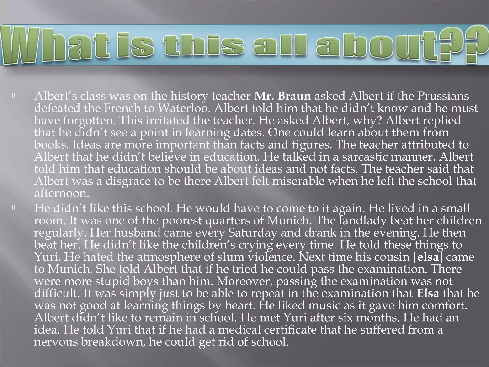 Albert’s class was on the history teacher Mr. Braun asked Albert if the Prussians
defeated the French to Waterloo. Albert told him that he didn’t know and he must
have forgotten. This irritated the teacher. He asked Albert, why? Albert replied
that he didn’t see a point in learning dates. One could learn about them from
books. Ideas are more important than facts and figures. The teacher attributed to
Albert that he didn’t believe in education. He talked in a sarcastic manner. Albert
told him that education should be about ideas and not facts. The teacher said that
Albert was a disgrace to be there Albert felt miserable when he left the school that
afternoon.
 He didn’t like this school. He would have to come to it again. He lived in a small
room. It was one of the poorest quarters of Munich. The landlady beat her children
regularly. Her husband came every Saturday and drank in the evening. He then
beat her. He didn’t like the children’s crying every time. He told these things to
Yuri. He hated the atmosphere of slum violence. Next time his cousin [elsa] came
to Munich. She told Albert that if he tried he could pass the examination. There
were more stupid boys than him. Moreover, passing the examination was not
difficult. It was simply just to be able to repeat in the examination that Elsa that he
was not good at learning things by heart. He liked music as it gave him comfort.
Albert didn’t like to remain in school. He met Yuri after six months. He had an
idea. He told Yuri that if he had a medical certificate that he suffered from a
nervous breakdown, he could get rid of school.
 