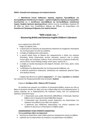 ΘΕΜΑ: «Εκπαιδευτικό πρόγραμμα στην Αγγλική γλώσσα»
Η Μακεδονική Ένωση Καθηγητών Αγγλικής Δημόσιας Πρωτοβάθμιας και
Δευτεροβάθμιας Εκπαίδευσης Ν. Σερρών, η Σχολική Σύμβουλος Αγγλικής (κα Αμανατίδου
Κωνσταντίνα) και οι Διευθύνσεις πρωτοβάθμιας και δευτεροβάθμιας εκπαίδευσης
Σερρών (Γραφεία Σχολικών Δραστηριοτήτων) καλούν τους/τις συναδέλφους Αγγλικής ΠΕ
06 αλλά και όλους τους συναδέλφους Α/θμιας και Β/θμιας να συμμετέχουν στο
Εκπαιδευτικό Πρόγραμμα Έκφρασης στην Αγγλική γλώσσα
“With a book I can…”
Discovering British and American English Children’s Literature
για το σχολικό έτος 2016-2017
Στόχος της Δράσης είναι
• η εξερεύνηση της Αγγλικής και Αμερικάνικης κλασσικής και σύγχρονης Λογοτεχνίας
και των δημιουργών της από τους μαθητές,
• η επαφή με διαφορετικούς πολιτισμούς,
• η κριτική σκέψη πάνω σε θέματα που πραγματεύεται η πλοκή των ιστοριών
(friendship, family relationships, animals, education, women’s role in society,
human rights, war and peace, violence, music, environment, acceptance of diversity,
science fiction, human feelings, bulling, racism space, mystery etc. ),
• η επαφή με ποικίλα λογοτεχνικά είδη (legend, fairytale, short story, poem, novel,
biography etc.),
• η καλλιέργεια της φιλαναγνωσίας και της δημιουργικής έκφρασης και
• η ανάπτυξη ικανοτήτων ανάγνωσης, κατανόησης και παραγωγής γραπτού λόγου
στην Αγγλική Γλώσσα.
Η Δράση απευθύνεται σε μαθητές Δημοτικού (Γ΄- ΣΤ΄ τάξη), Γυμνασίου και Λυκείου
και η γλώσσα που θα χρησιμοποιηθεί είναι αυστηρά η Αγγλική.
Διάρκεια: Οκτώβριος 2016 - Μάρτιος 2017 (5 μήνες)
Οι εκπαιδευτικοί μπορούν να επιλέξουν τα λογοτεχνικά βιβλία, κείμενα και είδη με
βάση το γλωσσικό επίπεδο της τάξης τους και το θέμα-στόχο που αυτά πραγματεύονται. Ο
τρόπος εργασίας και οι δραστηριότητες θα επιλεγούν επίσης από τον εκπαιδευτικό
Αγγλικών, προτείνεται όμως:
• η δημιουργία μιας μικρής δανειστικής βιβλιοθήκης ή δανεισμός Αγγλικών
βιβλίων από τη Δημόσια Κεντρική Βιβλιοθήκη Σερρών
• η δημιουργία μιας ελκυστικής γωνιάς ανάγνωσης και παρουσίασης των
εργασιών των μαθητών στην τάξη ή στο σχολείο
• η οργάνωση μιας εκδήλωσης παρουσίασης των τελικών εργασιών στο
σχολείο σε σχετική με τη Λογοτεχνία ή το βιβλίο ημέρα
ΑΝΑΜΕΝΟΜΕΝΑ ΤΕΛΙΚΑ ΠΡΟΪΟΝΤΑ (ΕΝΔΕΙΚΤΙΚΑ)
Για τις μικρότερες τάξεις του Δημοτικού:
• Dioramas με πλαστελίνη, πηλό ή άλλα υλικά που αναπαριστούν σκηνή του βιβλίου
• Lapbooks για την παρουσίαση της ιστορίας ή των χαρακτήρων ενός βιβλίου
 