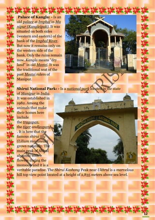 12
Palace of Kangla: - Is an
old palace at Imphal in Ma
nipur (Kangleipak). It was
situated on both sides
(western and eastern) of the
bank of the Imphal River.
But now it remains only on
the western side of the
bank. Only the ruins remain
now. Kangla means "dry
land" in old Meetei. It was
the traditional seat of the
past Meetei rulers of
Manipur.
Shirui National Park: - Is a national park located in the state
of Manipur in India.
It was established in
1982. Among the
animals that make
their homes here
include
the tragopan,
the tiger andleopard
. It is here that the
famous shirui lily
(Lilium maclineae)
grows naturally. The
main peak of Shirui
abounds with
flowers during the
monsoon and it is a
veritable paradise. The Shirui Kashong Peak near Ukhrul is a marvelous
hill top view point located at a height of 2,835 meters above sea level.
 