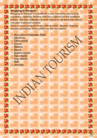 13
Shopping in Manipur: -
Shopping in Manipur is undoubtedly a very interesting and exciting
experience, especially for those who have a special love for handloom
articles. The state of Manipur is world famous for its handloom clothes
and other traditional artifacts.
There are some particular items, without which, Manipur shopping
remains incomplete. These articles are the very famous:
 Bed covers of Moirangfee Motif
 Silk Sarees
 Cotton Sarees
 Scarves
 Blankets
 Shawls
 Bamboo Articles
 Paper Mache
 Ivory Articles
 Dolls
 Jewellery
 