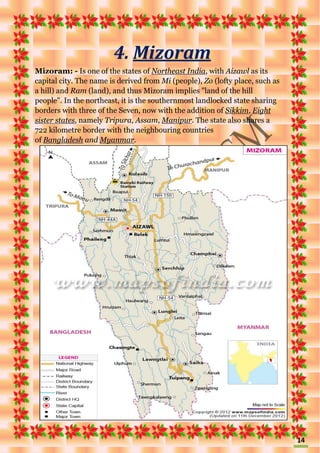 14
4. Mizoram
Mizoram: - Is one of the states of Northeast India, with Aizawl as its
capital city. The name is derived from Mi (people), Zo (lofty place, such as
a hill) and Ram (land), and thus Mizoram implies "land of the hill
people". In the northeast, it is the southernmost landlocked state sharing
borders with three of the Seven, now with the addition of Sikkim, Eight
sister states, namely Tripura, Assam, Manipur. The state also shares a
722 kilometre border with the neighbouring countries
of Bangladesh and Myanmar.
 