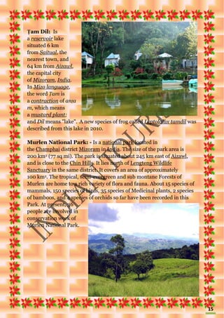 15
Ṭam Dil: Is
a reservoir lake
situated 6 km
from Saitual, the
nearest town, and
64 km from Aizawl,
the capital city
of Mizoram, India.
In Mizo language,
the word Ṭam is
a contraction of anṭa
m, which means
a mustard plant;
and Dil means "lake". A new species of frog called Leptolalax tamdil was
described from this lake in 2010.
Murlen National Park: - Is a national park located in
the Champhai district Mizoram in India. The size of the park area is
200 km2 (77 sq mi). The park is situated about 245 km east of Aizawl,
and is close to the Chin Hills. It lies north of Lengteng Wildlife
Sanctuary in the same district. It covers an area of approximately
100 km2. The tropical, semi-evergreen and sub montane Forests of
Murlen are home to a rich variety of flora and fauna. About 15 species of
mammals, 150 species of birds, 35 species of Medicinal plants, 2 species
of bamboos, and 4 species of orchids so far have been recorded in this
Park. At present, 36
people are involved in
conservation work of
Murlen National Park.
 