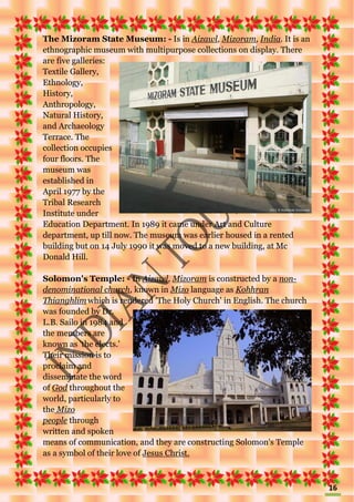 16
The Mizoram State Museum: - Is in Aizawl, Mizoram, India. It is an
ethnographic museum with multipurpose collections on display. There
are five galleries:
Textile Gallery,
Ethnology,
History,
Anthropology,
Natural History,
and Archaeology
Terrace. The
collection occupies
four floors. The
museum was
established in
April 1977 by the
Tribal Research
Institute under
Education Department. In 1989 it came under Art and Culture
department, up till now. The museum was earlier housed in a rented
building but on 14 July 1990 it was moved to a new building, at Mc
Donald Hill.
Solomon's Temple: - In Aizawl, Mizoram is constructed by a non-
denominational church, known in Mizo language as Kohhran
Thianghlim which is rendered 'The Holy Church' in English. The church
was founded by Dr.
L.B. Sailo in 1984 and
the members are
known as 'the elects.'
Their mission is to
proclaim and
disseminate the word
of God throughout the
world, particularly to
the Mizo
people through
written and spoken
means of communication, and they are constructing Solomon's Temple
as a symbol of their love of Jesus Christ.
 
