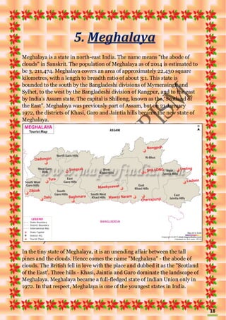 18
5. Meghalaya
Meghalaya is a state in north-east India. The name means "the abode of
clouds" in Sanskrit. The population of Meghalaya as of 2014 is estimated to
be 3, 211,474. Meghalaya covers an area of approximately 22,430 square
kilometres, with a length to breadth ratio of about 3:1. This state is
bounded to the south by the Bangladeshi divisions of Mymensingh and
Sylhet, to the west by the Bangladeshi division of Rangpur, and to the east
by India's Assam state. The capital is Shillong, known as the "Scotland of
the East". Meghalaya was previously part of Assam, but on 21 January
1972, the districts of Khasi, Garo and Jaintia hills became the new state of
Meghalaya.
In the tiny state of Meghalaya, it is an unending affair between the tall
pines and the clouds. Hence comes the name "Meghalaya" - the abode of
clouds. The British fell in love with the place and dubbed it as the "Scotland
of the East'. Three hills - Khasi, Jaintia and Garo dominate the landscape of
Meghalaya. Meghalaya became a full-fledged state of Indian Union only in
1972. In that respect, Meghalaya is one of the youngest states in India.
 