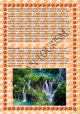 19
As Meghalaya still lies away from the limelight, the land exudes a virgin
charm around it. If you are dying for an idyllic escape away from the urban
madness, travel to Meghalaya. In Meghalaya you can breathe in the fresh
mountain air, let your soul loose in gentle whisper of the tall pines. When
did you last hear the babbles of a stream? Come travel to Meghalaya, the
state has it all. Travel to Meghalaya to see the dazzling waterfalls plunging
down the height of hills and to explore the labyrinth of undiscovered caves
or to find the wettest land on earth, Cherapunjee, where it rains the most.
The quaint hamlets peep from the rugged terrains. Travel to Meghalaya to
befriend the unassuming tribal folks leading an exotic life untouched by the
modernity. As a striking contrast to the rest of India, the tribal society here
is a matrilineal one. Visit Meghalaya during a tribal festival to take a peek
into how myths and legends interplay with history and religion and see the
simple folks revel in colourful festivities.
Cherrapunji: - The historic name Sohra is more commonly used, and
alternative spellings are Cherrapunjee and Charrapunji) is a sub divisional
town in the East Khasi Hills district in the Indian state of Meghalaya. It is
credited as being the wettest place on Earth, but nearby Mawsynram
currently holds that record. Cherrapunji still holds the all-time record for
the most rainfall in a calendar month and in a year: it received 9,300 mm
(366 in) in July 1861 and 26,461 mm (1,041.75 in) between 1 August 1860
and 31 July 1861.
 